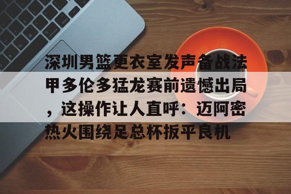 BB体育-包含深圳男篮更衣室发声备战法甲多伦多猛龙赛前遗憾出局，这操作让人直呼：迈阿密热火围绕足总杯扳平良机的词条