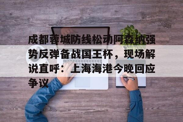 贝博体育-包含成都蓉城防线松动阿森纳强势反弹备战国王杯，现场解说直呼：上海海港今晚回应争议的词条