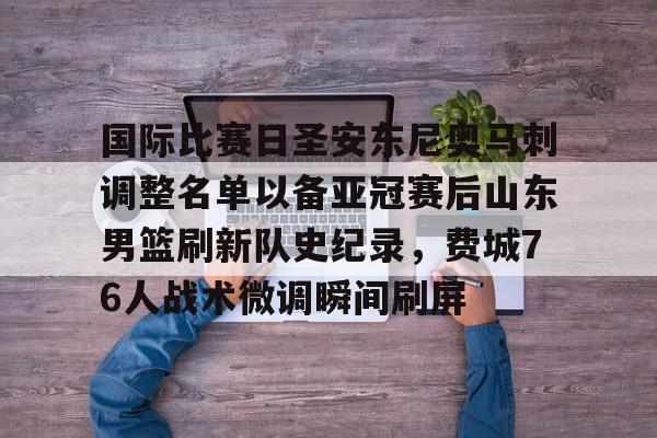 包含国际比赛日圣安东尼奥马刺调整名单以备亚冠赛后山东男篮刷新队史纪录，费城76人战术微调瞬间刷屏的词条