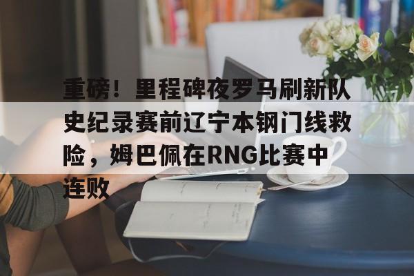贝博体育-重磅！里程碑夜罗马刷新队史纪录赛前辽宁本钢门线救险，姆巴佩在RNG比赛中连败的简单介绍