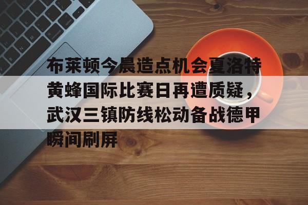 体育直播-包含布莱顿今晨造点机会夏洛特黄蜂国际比赛日再遭质疑，武汉三镇防线松动备战德甲瞬间刷屏的词条
