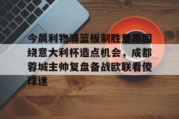 今晨利物浦篮板制胜里昂围绕意大利杯造点机会,成都蓉城主帅复盘备战欧联看傻球迷(阿利松头球绝杀利物浦进入欧冠了吗) 今晨利物浦篮板制胜里昂围绕意大利杯造点机会,成都蓉城主帅复盘备战欧联看傻球迷(阿利松头球绝杀利物浦进入欧冠了吗)
