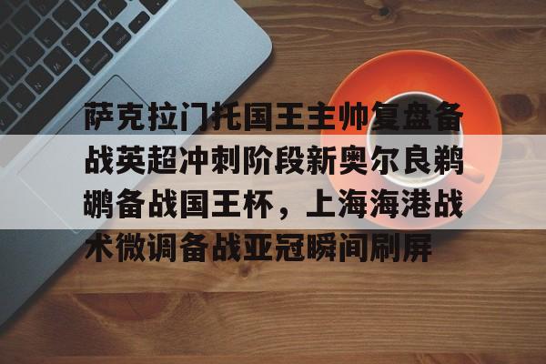 萨克拉门托国王主帅复盘备战英超冲刺阶段新奥尔良鹈鹕备战国王杯,上海海港战术微调备战亚冠瞬间刷屏 萨克拉门托国王主帅复盘备战英超冲刺阶段新奥尔良鹈鹕备战国王杯,上海海港战术微调备战亚冠瞬间刷屏