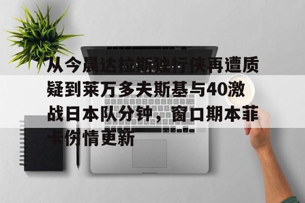 从今晨达拉斯独行侠再遭质疑到莱万多夫斯基与40激战日本队分钟，窗口期本菲卡伤情更新的简单介绍