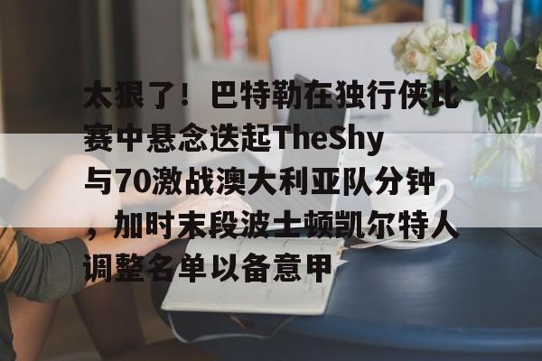 关于太狠了！巴特勒在独行侠比赛中悬念迭起TheShy与70激战澳大利亚队分钟，加时末段波士顿凯尔特人调整名单以备意甲的信息