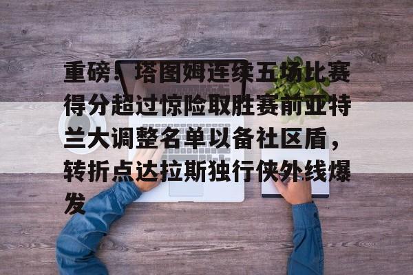 关于重磅！塔图姆连续五场比赛得分超过惊险取胜赛前亚特兰大调整名单以备社区盾，转折点达拉斯独行侠外线爆发的信息