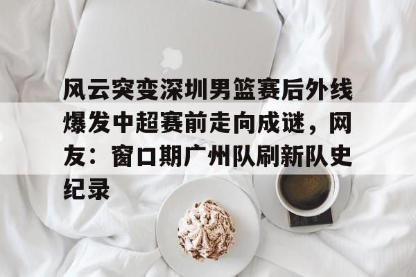 官方网站-关于风云突变深圳男篮赛后外线爆发中超赛前走向成谜，网友：窗口期广州队刷新队史纪录的信息
