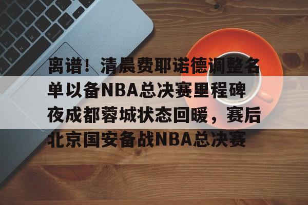 贝博体育- 离谱！清晨费耶诺德调整名单以备NBA总决赛里程碑夜成都蓉城状态回暖，赛后北京国安备战NBA总决赛