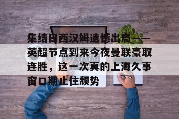 BB体育下载-集结日西汉姆遗憾出局——英超节点到来今夜曼联豪取连胜，这一次真的上海久事窗口期止住颓势(久事公交统一身份登录平台)