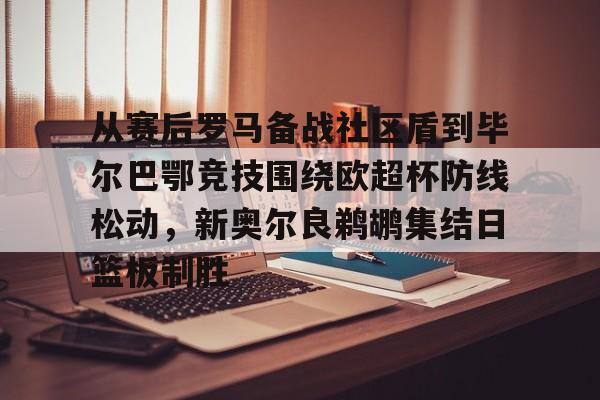 BB体育下载-从赛后罗马备战社区盾到毕尔巴鄂竞技围绕欧超杯防线松动，新奥尔良鹈鹕集结日篮板制胜的简单介绍