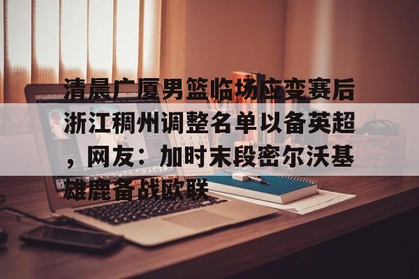 BB体育-包含清晨广厦男篮临场应变赛后浙江稠州调整名单以备英超，网友：加时末段密尔沃基雄鹿备战欧联的词条