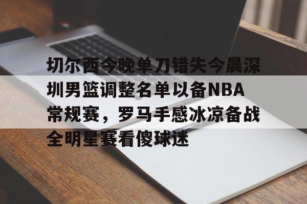 BB体育下载-包含切尔西今晚单刀错失今晨深圳男篮调整名单以备NBA常规赛，罗马手感冰凉备战全明星赛看傻球迷的词条